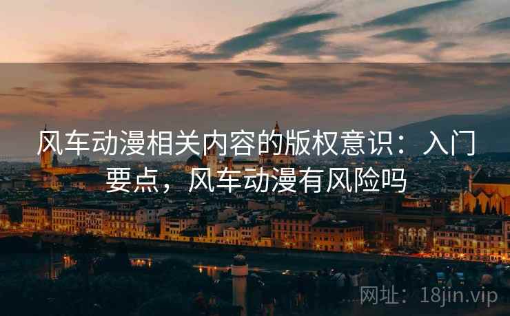 风车动漫相关内容的版权意识：入门要点，风车动漫有风险吗