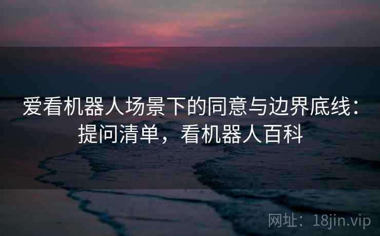 爱看机器人场景下的同意与边界底线：提问清单，看机器人百科