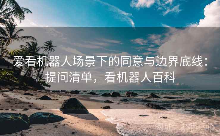 爱看机器人场景下的同意与边界底线：提问清单，看机器人百科