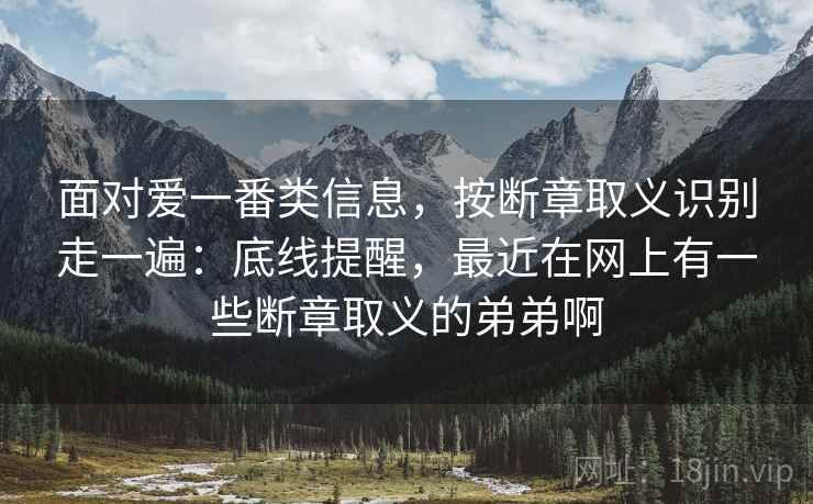 面对爱一番类信息，按断章取义识别走一遍：底线提醒，最近在网上有一些断章取义的弟弟啊