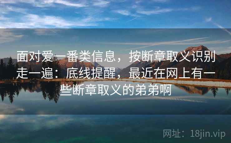 面对爱一番类信息，按断章取义识别走一遍：底线提醒，最近在网上有一些断章取义的弟弟啊