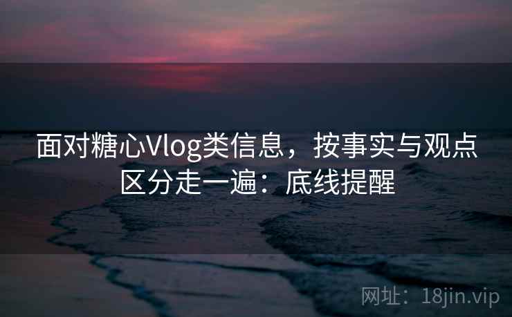 面对糖心Vlog类信息，按事实与观点区分走一遍：底线提醒