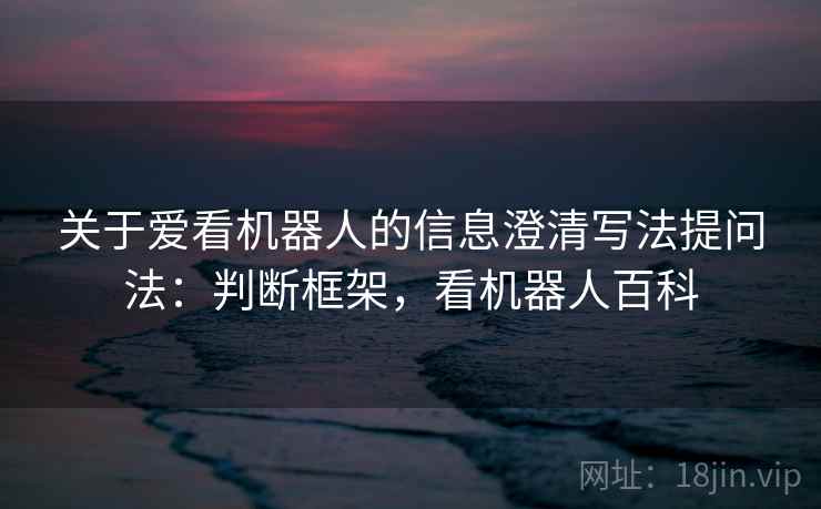 关于爱看机器人的信息澄清写法提问法:判断框架,看机器人百科 关于爱看机器人的信息澄清写法提问法:判断框架,看机器人百科