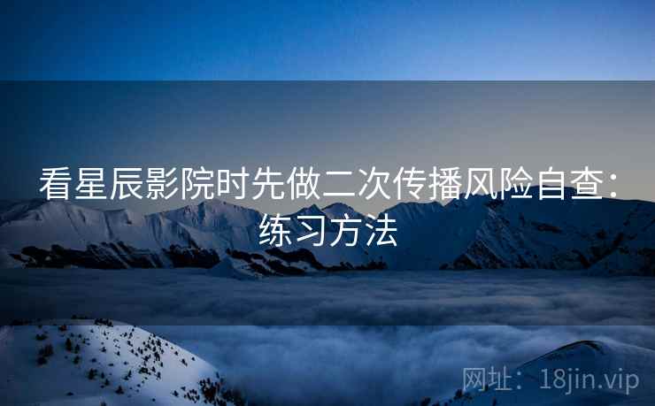 看星辰影院时先做二次传播风险自查:练习方法 看星辰影院时先做二次传播风险自查:练习方法