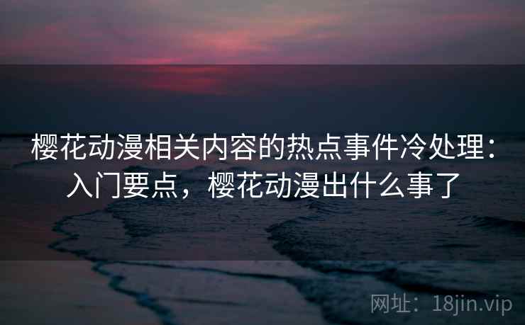 樱花动漫相关内容的热点事件冷处理:入门要点,樱花动漫出什么事了 樱花动漫相关内容的热点事件冷处理:入门要点,樱花动漫出什么事了