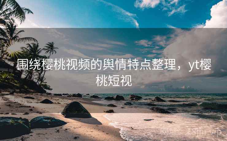 围绕樱桃视频的舆情特点整理，yt樱桃短视