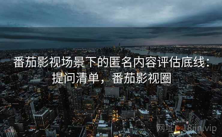 番茄影视场景下的匿名内容评估底线:提问清单,番茄影视圈 番茄影视场景下的匿名内容评估底线:提问清单,番茄影视圈