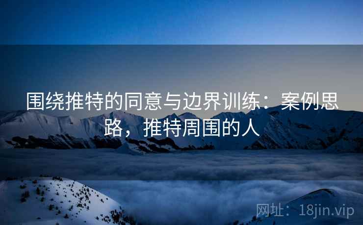 围绕推特的同意与边界训练:案例思路,推特周围的人 围绕推特的同意与边界训练:案例思路,推特周围的人
