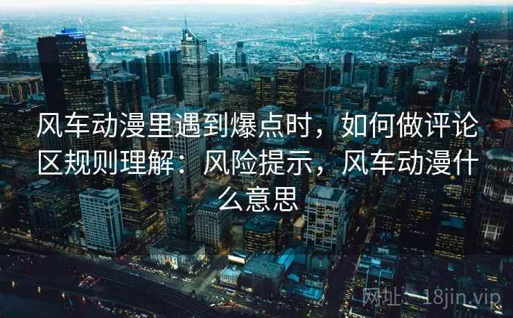 风车动漫里遇到爆点时,如何做评论区规则理解:风险提示,风车动漫什么意思 风车动漫里遇到爆点时,如何做评论区规则理解:风险提示,风车动漫什么意思