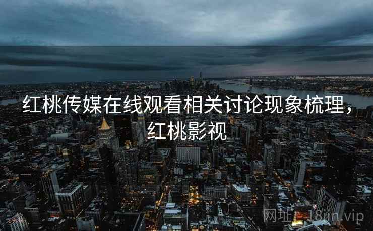 红桃传媒在线观看相关讨论现象梳理,红桃影视 红桃传媒在线观看相关讨论现象梳理,红桃影视