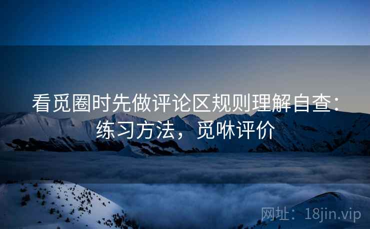 看觅圈时先做评论区规则理解自查:练习方法,觅咻评价 看觅圈时先做评论区规则理解自查:练习方法,觅咻评价