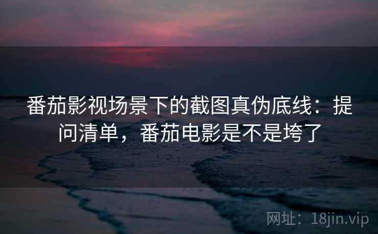 番茄影视场景下的截图真伪底线：提问清单，番茄电影是不是垮了