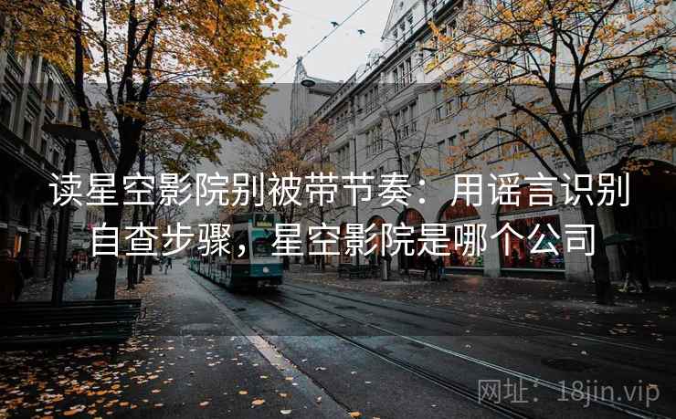 读星空影院别被带节奏:用谣言识别自查步骤,星空影院是哪个公司 读星空影院别被带节奏:用谣言识别自查步骤,星空影院是哪个公司