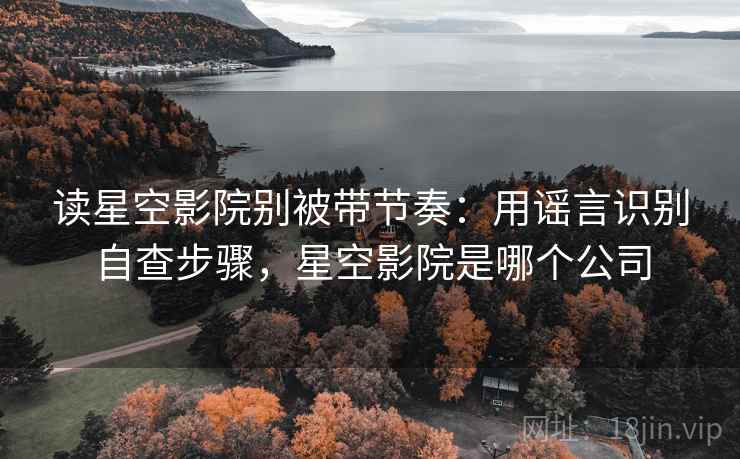 读星空影院别被带节奏:用谣言识别自查步骤,星空影院是哪个公司 读星空影院别被带节奏:用谣言识别自查步骤,星空影院是哪个公司