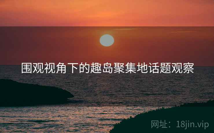 围观视角下的趣岛聚集地话题观察 围观视角下的趣岛聚集地话题观察