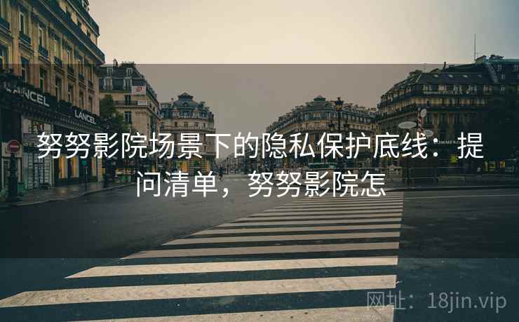 努努影院场景下的隐私保护底线:提问清单,努努影院怎 努努影院场景下的隐私保护底线:提问清单,努努影院怎