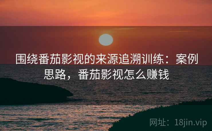 围绕番茄影视的来源追溯训练:案例思路,番茄影视怎么赚钱 围绕番茄影视的来源追溯训练:案例思路,番茄影视怎么赚钱