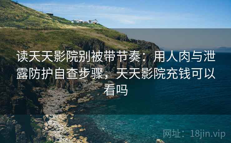 读天天影院别被带节奏：用人肉与泄露防护自查步骤，天天影院充钱可以看吗