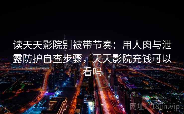 读天天影院别被带节奏：用人肉与泄露防护自查步骤，天天影院充钱可以看吗