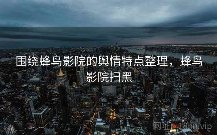 围绕蜂鸟影院的舆情特点整理，蜂鸟影院扫黑