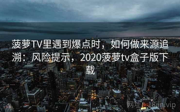 菠萝TV里遇到爆点时，如何做来源追溯：风险提示，2020菠萝tv盒子版下载