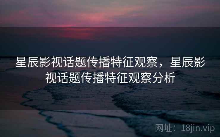 星辰影视话题传播特征观察，星辰影视话题传播特征观察分析