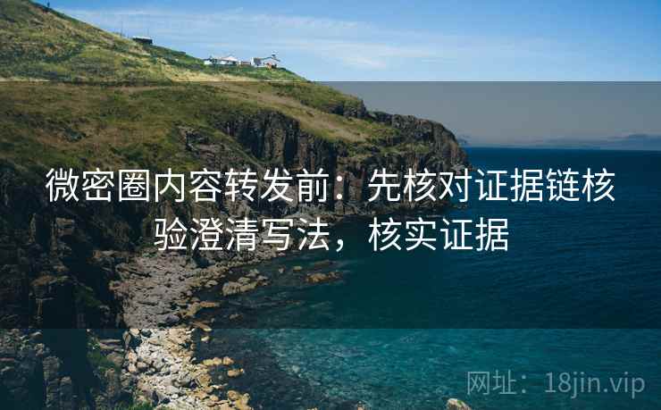 微密圈内容转发前：先核对证据链核验澄清写法，核实证据