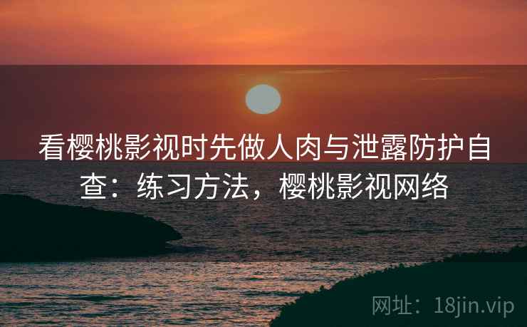 看樱桃影视时先做人肉与泄露防护自查：练习方法，樱桃影视网络