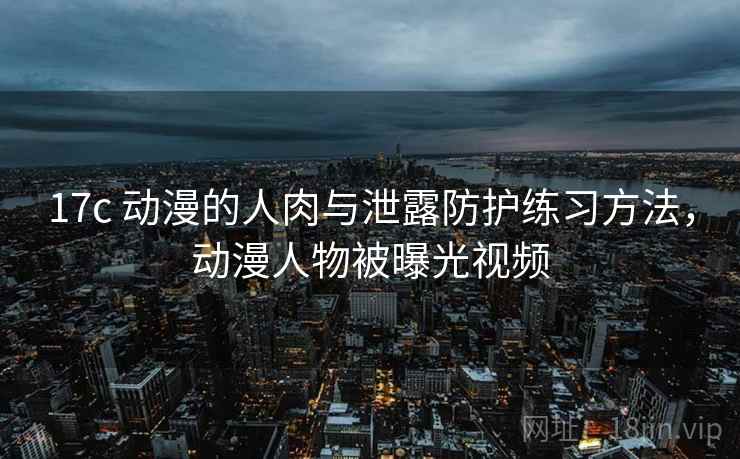 17c 动漫的人肉与泄露防护练习方法，动漫人物被曝光视频