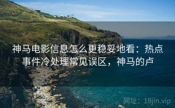 神马电影信息怎么更稳妥地看：热点事件冷处理常见误区，神马的卢