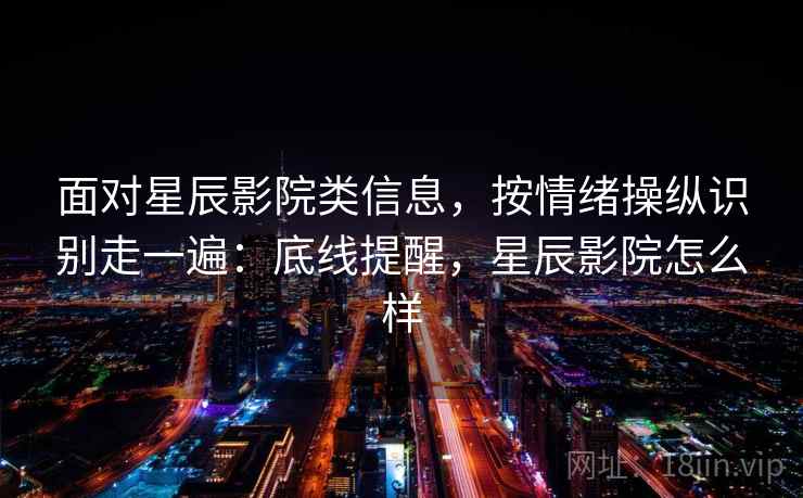 面对星辰影院类信息，按情绪操纵识别走一遍：底线提醒，星辰影院怎么样