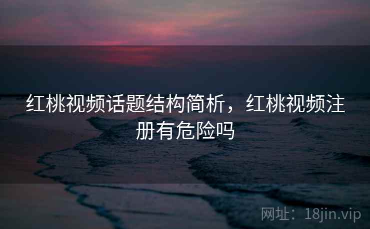 红桃视频话题结构简析，红桃视频注册有危险吗