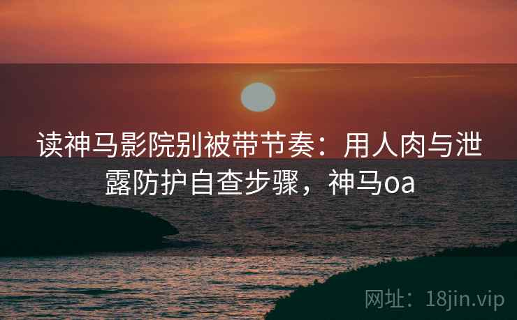 读神马影院别被带节奏：用人肉与泄露防护自查步骤，神马oa
