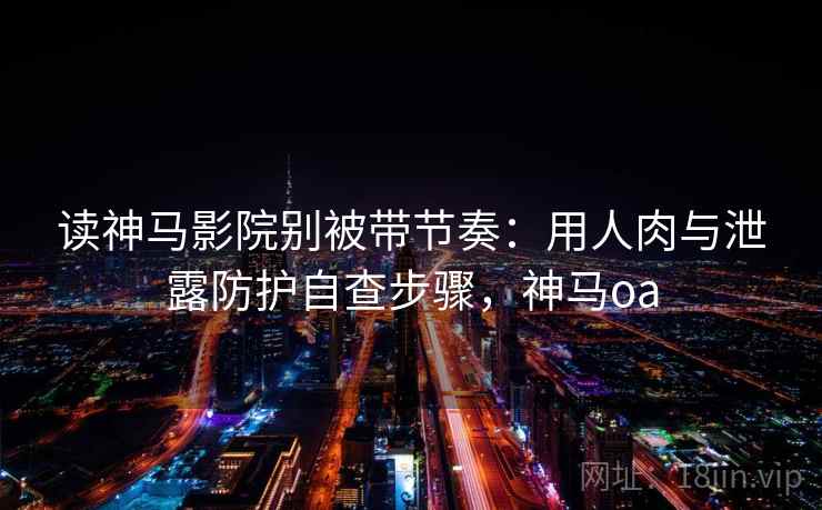 读神马影院别被带节奏：用人肉与泄露防护自查步骤，神马oa