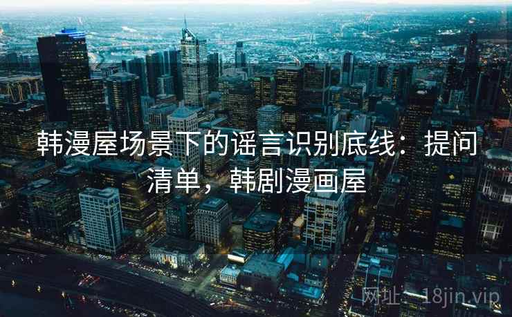 韩漫屋场景下的谣言识别底线：提问清单，韩剧漫画屋