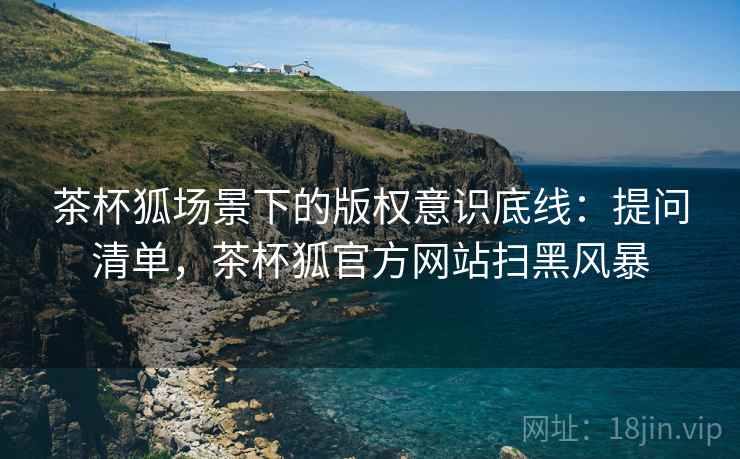茶杯狐场景下的版权意识底线：提问清单，茶杯狐官方网站扫黑风暴