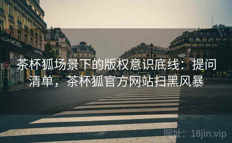 茶杯狐场景下的版权意识底线：提问清单，茶杯狐官方网站扫黑风暴