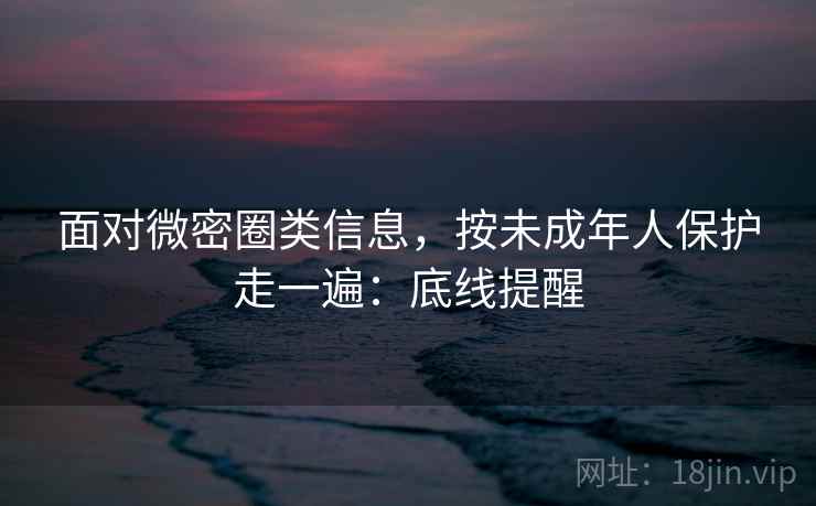面对微密圈类信息，按未成年人保护走一遍：底线提醒