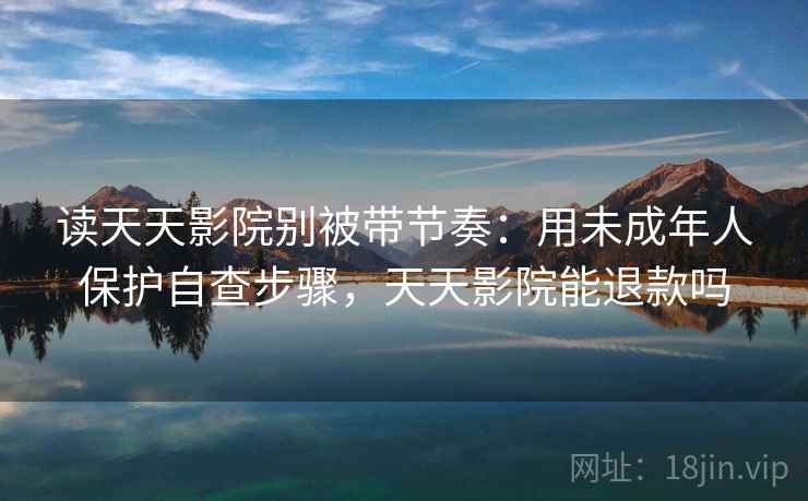 读天天影院别被带节奏：用未成年人保护自查步骤，天天影院能退款吗