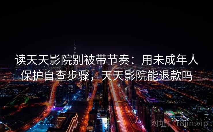 读天天影院别被带节奏：用未成年人保护自查步骤，天天影院能退款吗