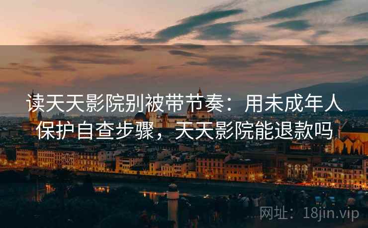 读天天影院别被带节奏：用未成年人保护自查步骤，天天影院能退款吗