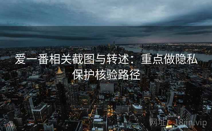 爱一番相关截图与转述：重点做隐私保护核验路径
